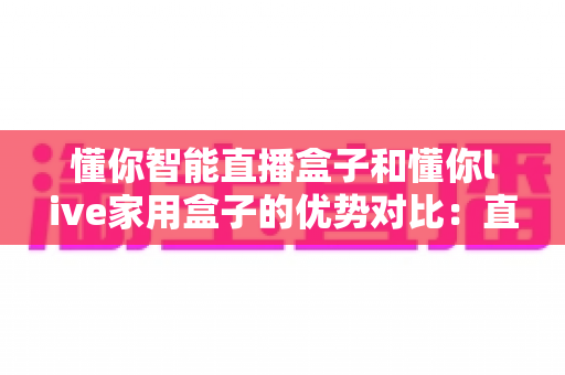 懂你智能直播盒子和懂你live家用盒子的优势对比:直播创作与家庭娱乐,哪款盒子更适合你? 懂你智能直播盒子和懂你live家用盒子的优势对比:直播创作与家庭娱乐,哪款盒子更适合你?