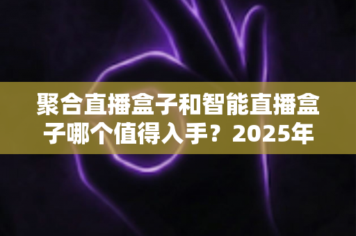 聚合直播盒子和智能直播盒子哪个值得入手?2025年主播设备选购全攻略帮你一次选对不踩坑 聚合直播盒子和智能直播盒子哪个值得入手?2025年主播设备选购全攻略帮你一次选对不踩坑