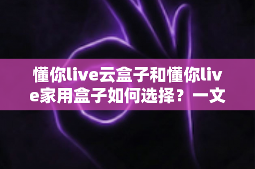 懂你live云盒子和懂你live家用盒子如何选择?一文读懂两大款型的区别与选购指南 懂你live云盒子和懂你live家用盒子如何选择?一文读懂两大款型的区别与选购指南