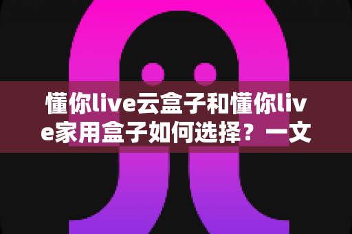懂你live云盒子和懂你live家用盒子如何选择?一文读懂两大款型的区别与选购指南 懂你live云盒子和懂你live家用盒子如何选择?一文读懂两大款型的区别与选购指南