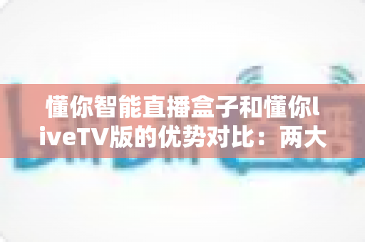懂你智能直播盒子和懂你liveTV版的优势对比：两大版本深度解析，帮你选对最合适的家庭观影方案