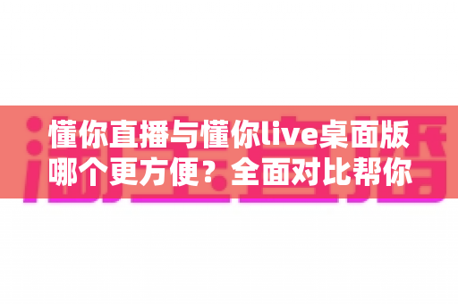 懂你直播与懂你live桌面版哪个更方便?全面对比帮你找到最适合的使用方式 懂你直播与懂你live桌面版哪个更方便?全面对比帮你找到最适合的使用方式