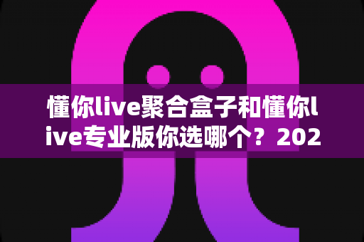 懂你live聚合盒子和懂你live专业版你选哪个?2025年最新选购指南与深度对比分析 懂你live聚合盒子和懂你live专业版你选哪个?2025年最新选购指南与深度对比分析