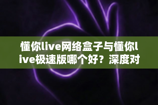 懂你live网络盒子与懂你live极速版哪个好?深度对比测评助你一键选对版本 懂你live网络盒子与懂你live极速版哪个好?深度对比测评助你一键选对版本