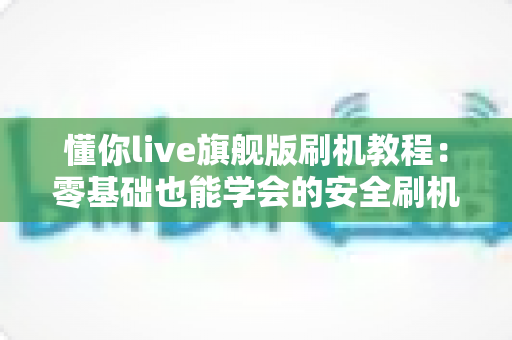 懂你live旗舰版刷机教程:零基础也能学会的安全刷机全流程指南 懂你live旗舰版刷机教程:零基础也能学会的安全刷机全流程指南