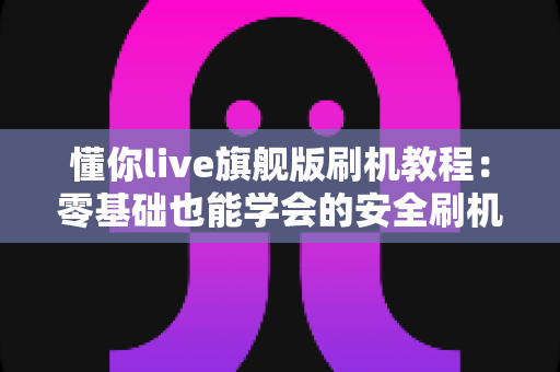 懂你live旗舰版刷机教程:零基础也能学会的安全刷机全流程指南 懂你live旗舰版刷机教程:零基础也能学会的安全刷机全流程指南