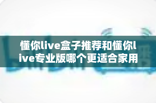 懂你live盒子推荐和懂你live专业版哪个更适合家用?2024家庭用户深度选购指南与真实体验解析 懂你live盒子推荐和懂你live专业版哪个更适合家用?2024家庭用户深度选购指南与真实体验解析