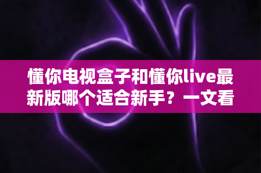 懂你电视盒子和懂你live最新版哪个适合新手?一文看懂选择指南与使用建议 懂你电视盒子和懂你live最新版哪个适合新手?一文看懂选择指南与使用建议