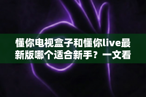 懂你电视盒子和懂你live最新版哪个适合新手?一文看懂选择指南与使用建议 懂你电视盒子和懂你live最新版哪个适合新手?一文看懂选择指南与使用建议