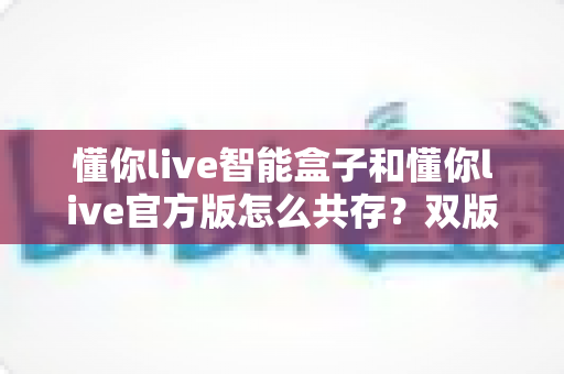 懂你live智能盒子和懂你live官方版怎么共存?双版本安装与使用全攻略详解 懂你live智能盒子和懂你live官方版怎么共存?双版本安装与使用全攻略详解