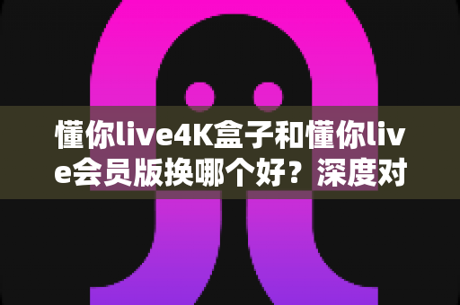 懂你live4K盒子和懂你live会员版换哪个好?深度对比分析帮你选对不踩坑 懂你live4K盒子和懂你live会员版换哪个好?深度对比分析帮你选对不踩坑