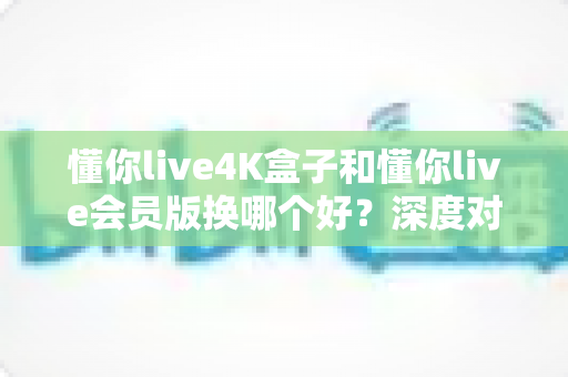 懂你live4K盒子和懂你live会员版换哪个好?深度对比分析帮你选对不踩坑 懂你live4K盒子和懂你live会员版换哪个好?深度对比分析帮你选对不踩坑