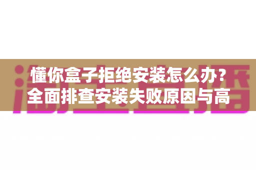 懂你盒子拒绝安装怎么办?全面排查安装失败原因与高效解决攻略大全 懂你盒子拒绝安装怎么办?全面排查安装失败原因与高效解决攻略大全