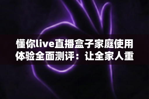 懂你live直播盒子家庭使用体验全面测评：让全家人重新爱上客厅时光的观影神器
