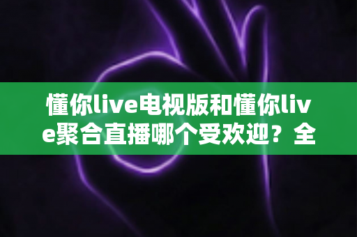 懂你live电视版和懂你live聚合直播哪个受欢迎?全方位深度对比分析与用户口碑解读 懂你live电视版和懂你live聚合直播哪个受欢迎?全方位深度对比分析与用户口碑解读