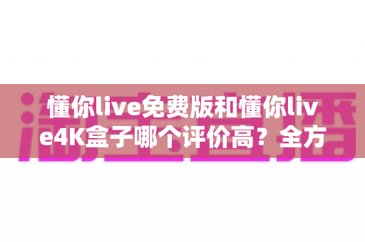 懂你live免费版和懂你live4K盒子哪个评价高？全方位口碑对比与选购指南