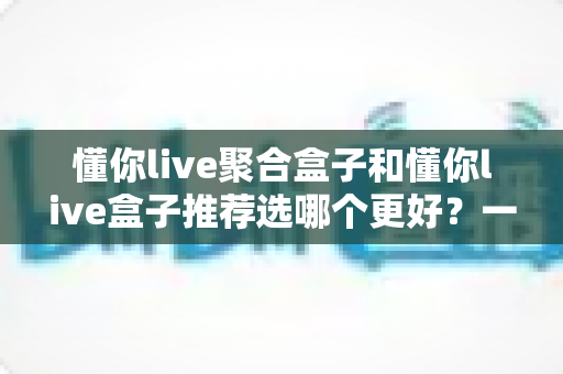 懂你live聚合盒子和懂你live盒子推荐选哪个更好?一篇讲透差异的选购指南 懂你live聚合盒子和懂你live盒子推荐选哪个更好?一篇讲透差异的选购指南