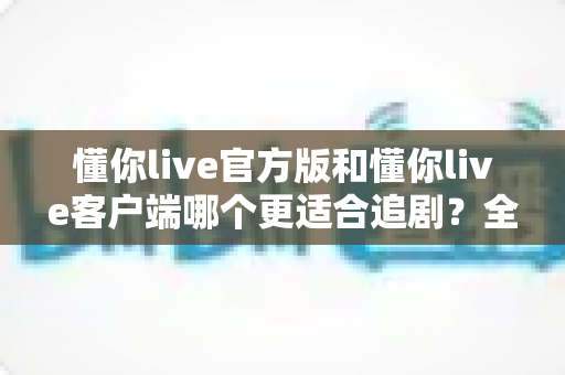 懂你live官方版和懂你live客户端哪个更适合追剧?全方位深度对比助你找到最佳观影方案 懂你live官方版和懂你live客户端哪个更适合追剧?全方位深度对比助你找到最佳观影方案