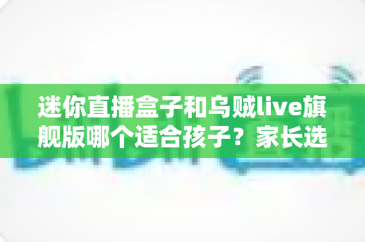 迷你直播盒子和乌贼live旗舰版哪个适合孩子?家长选购前必读的完整对比指南 迷你直播盒子和乌贼live旗舰版哪个适合孩子?家长选购前必读的完整对比指南
