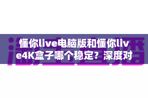 懂你live电脑版和懂你live4K盒子哪个稳定？深度对比评测帮你选对设备
