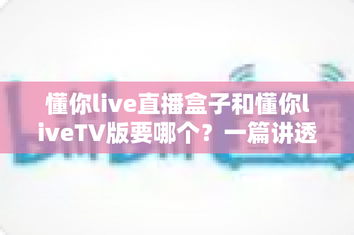 懂你live直播盒子和懂你liveTV版要哪个？一篇讲透区别、优缺点与选购建议的实用指南