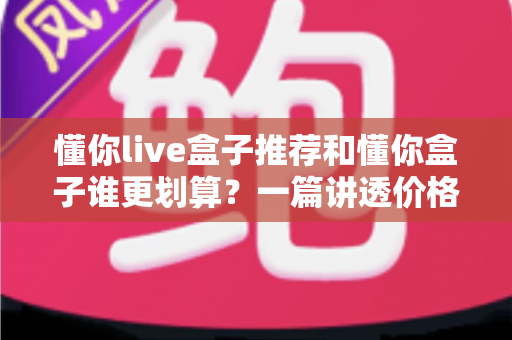 懂你live盒子推荐和懂你盒子谁更划算？一篇讲透价格、配置与体验的省钱选购指南