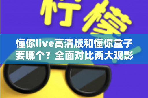懂你live高清版和懂你盒子要哪个？全面对比两大观影方案，帮你找到最适合的选择