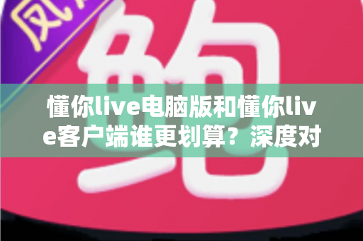 懂你live电脑版和懂你live客户端谁更划算？深度对比分析与选购指南