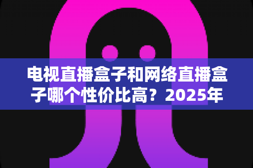 电视直播盒子和网络直播盒子哪个性价比高?2025年最新选购攻略,看完再掏钱不后悔 电视直播盒子和网络直播盒子哪个性价比高?2025年最新选购攻略,看完再掏钱不后悔