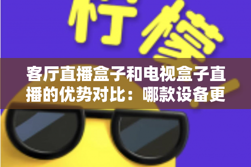客厅直播盒子和电视盒子直播的优势对比:哪款设备更适合你的家庭娱乐中心? 客厅直播盒子和电视盒子直播的优势对比:哪款设备更适合你的家庭娱乐中心?