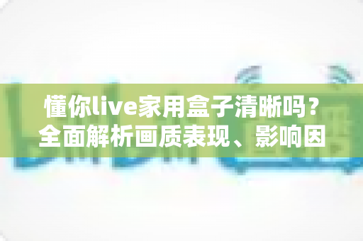 懂你live家用盒子清晰吗?全面解析画质表现、影响因素与提升技巧 懂你live家用盒子清晰吗?全面解析画质表现、影响因素与提升技巧
