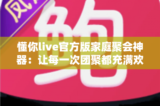懂你live官方版家庭聚会神器：让每一次团聚都充满欢声笑语的智慧之选