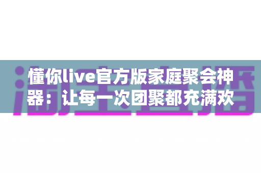 懂你live官方版家庭聚会神器：让每一次团聚都充满欢声笑语的智慧之选