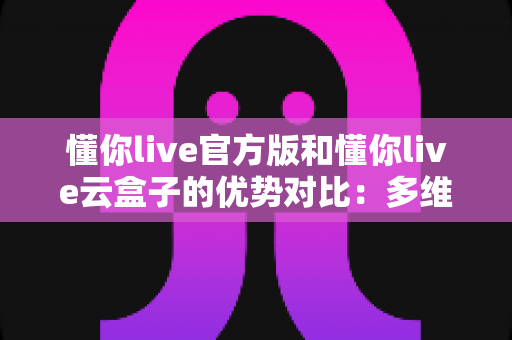 懂你live官方版和懂你live云盒子的优势对比:多维度深度解析,助你选出最合适的直播方案 懂你live官方版和懂你live云盒子的优势对比:多维度深度解析,助你选出最合适的直播方案