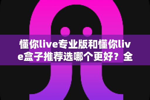 懂你live专业版和懂你live盒子推荐选哪个更好?全面深度对比解析助你轻松做决定 懂你live专业版和懂你live盒子推荐选哪个更好?全面深度对比解析助你轻松做决定