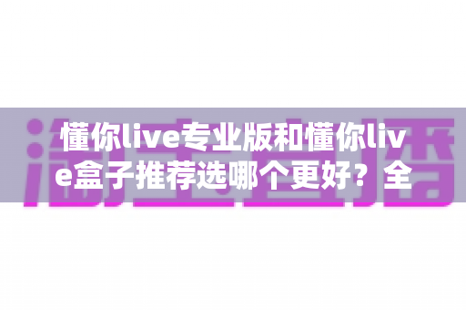 懂你live专业版和懂你live盒子推荐选哪个更好?全面深度对比解析助你轻松做决定 懂你live专业版和懂你live盒子推荐选哪个更好?全面深度对比解析助你轻松做决定