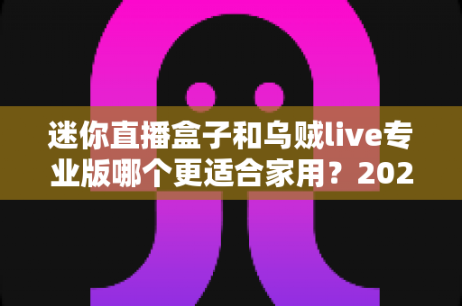 迷你直播盒子和乌贼live专业版哪个更适合家用?2025年家庭大屏观影方案超全对比指南 迷你直播盒子和乌贼live专业版哪个更适合家用?2025年家庭大屏观影方案超全对比指南
