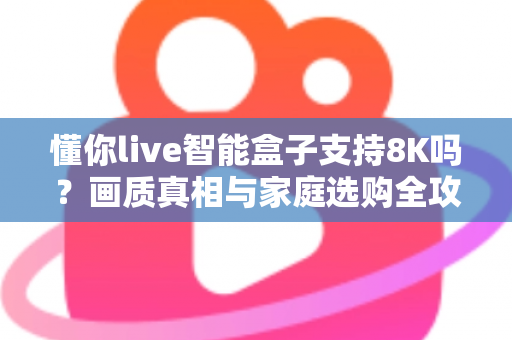 懂你live智能盒子支持8K吗？画质真相与家庭选购全攻略一次讲清