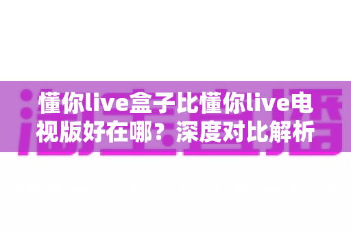 懂你live盒子比懂你live电视版好在哪？深度对比解析与选购全指南