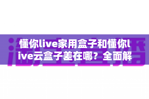 懂你live家用盒子和懂你live云盒子差在哪？全面解析两大盒子的核心区别与选购攻略