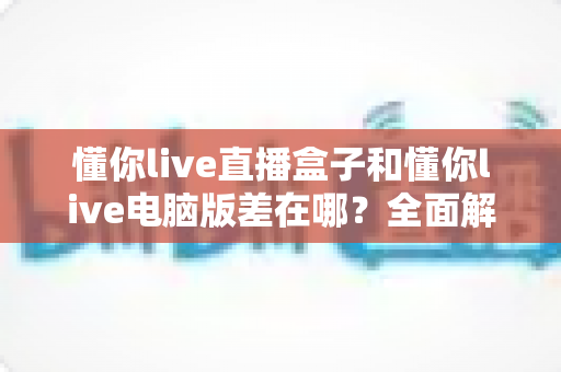 懂你live直播盒子和懂你live电脑版差在哪?全面解析两大版本的核心区别与选购指南 懂你live直播盒子和懂你live电脑版差在哪?全面解析两大版本的核心区别与选购指南
