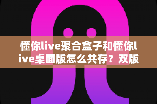 懂你live聚合盒子和懂你live桌面版怎么共存？双版本同装同用的完整指南与避坑经验