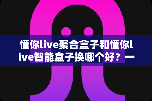 懂你live聚合盒子和懂你live智能盒子换哪个好？一份让你不踩坑的深度选购指南