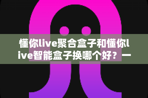 懂你live聚合盒子和懂你live智能盒子换哪个好？一份让你不踩坑的深度选购指南