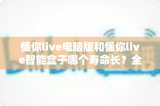 懂你live电脑版和懂你live智能盒子哪个寿命长?全面对比解析助你做出明智选择 懂你live电脑版和懂你live智能盒子哪个寿命长?全面对比解析助你做出明智选择