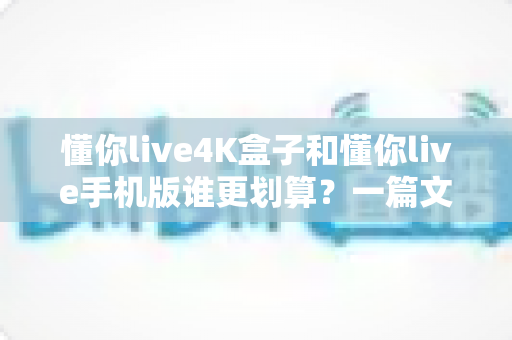 懂你live4K盒子和懂你live手机版谁更划算?一篇文章帮你算清这笔账,选对不花冤枉钱 懂你live4K盒子和懂你live手机版谁更划算?一篇文章帮你算清这笔账,选对不花冤枉钱