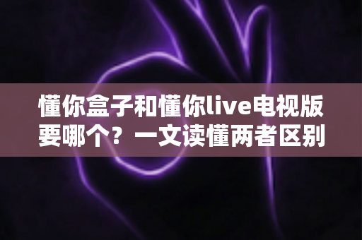 懂你盒子和懂你live电视版要哪个？一文读懂两者区别、优缺点与选购建议