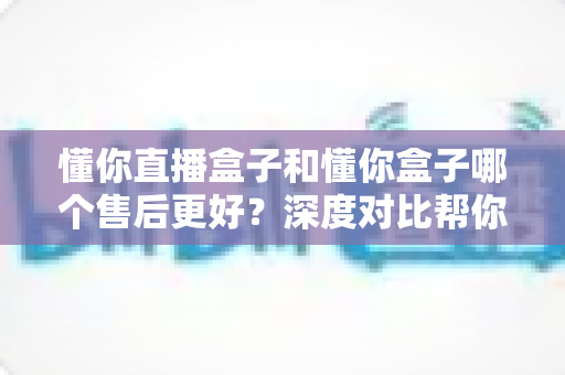 懂你直播盒子和懂你盒子哪个售后更好?深度对比帮你选购不踩坑 懂你直播盒子和懂你盒子哪个售后更好?深度对比帮你选购不踩坑