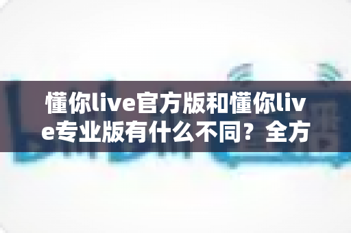 懂你live官方版和懂你live专业版有什么不同？全方位深度对比解析与版本选择指南