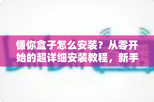 懂你盒子怎么安装？从零开始的超详细安装教程，新手也能一次成功